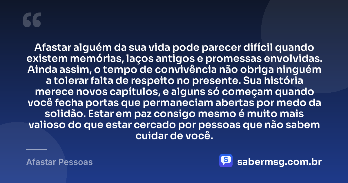 Afastar alguém da sua vida pode parecer difícil quando existem memórias, laços antigos e promessas envolvidas. Ainda assim, o tempo de convivência não obriga ninguém a tolerar falta de respeito no presente. Sua história merece novos capítulos, e alguns só começam quando você fecha portas que permaneciam abertas por medo da solidão. Estar em paz consigo mesmo é muito mais valioso do que estar cercado por pessoas que não sabem cuidar de você. — Afastar Pessoas
