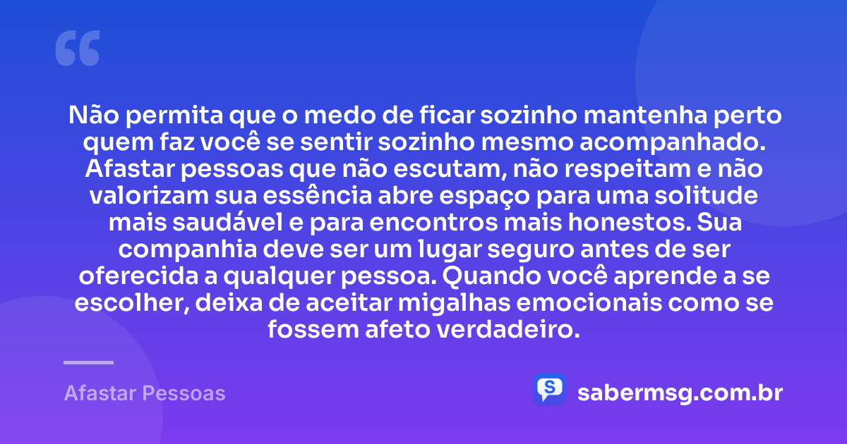 Não permita que o medo de ficar sozinho mantenha perto quem faz você se sentir sozinho mesmo acompanhado. Afastar pessoas que não escutam, não respeitam e não valorizam sua essência abre espaço para uma solitude mais saudável e para encontros mais honestos. Sua companhia deve ser um lugar seguro antes de ser oferecida a qualquer pessoa. Quando você aprende a se escolher, deixa de aceitar migalhas emocionais como se fossem afeto verdadeiro. — Afastar Pessoas