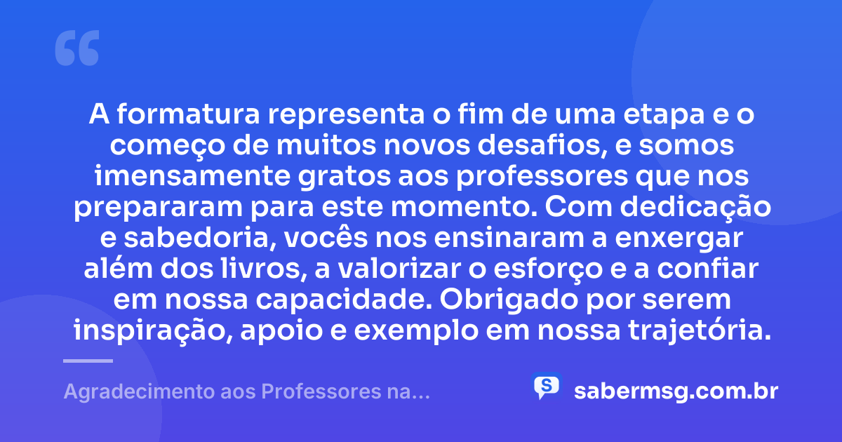 A formatura representa o fim de uma etapa e o começo de muitos novos desafios, e somos imensamente gratos aos professores que nos prepararam para este momento. Com dedicação e sabedoria, vocês nos ensinaram a enxergar além dos livros, a valorizar o esforço e a confiar em nossa capacidade. Obrigado por serem inspiração, apoio e exemplo em nossa trajetória. — Agradecimento aos Professores na Formatura