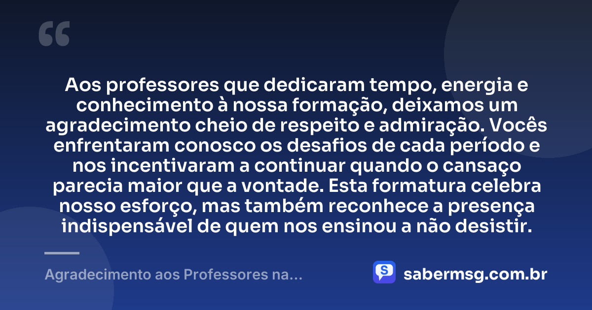 Aos professores que dedicaram tempo, energia e conhecimento à nossa formação, deixamos um agradecimento cheio de respeito e admiração. Vocês enfrentaram conosco os desafios de cada período e nos incentivaram a continuar quando o cansaço parecia maior que a vontade. Esta formatura celebra nosso esforço, mas também reconhece a presença indispensável de quem nos ensinou a não desistir. — Agradecimento aos Professores na Formatura