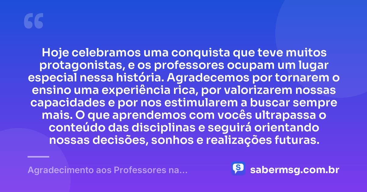 Hoje celebramos uma conquista que teve muitos protagonistas, e os professores ocupam um lugar especial nessa história. Agradecemos por tornarem o ensino uma experiência rica, por valorizarem nossas capacidades e por nos estimularem a buscar sempre mais. O que aprendemos com vocês ultrapassa o conteúdo das disciplinas e seguirá orientando nossas decisões, sonhos e realizações futuras. — Agradecimento aos Professores na Formatura