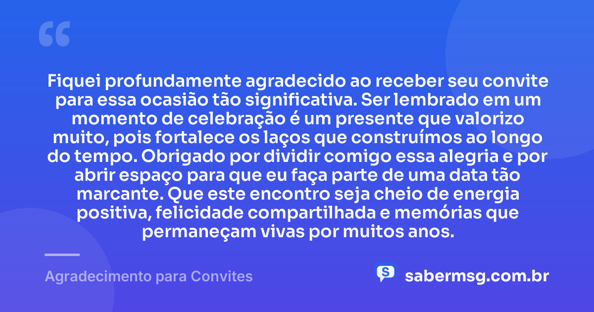 Fiquei profundamente agradecido ao receber seu convite para essa ocasião tão significativa. Ser lembrado em um momento de celebração é um presente que valorizo muito, pois fortalece os laços que construímos ao longo do tempo. Obrigado por dividir comigo essa alegria e por abrir espaço para que eu faça parte de uma data tão marcante. Que este encontro seja cheio de energia positiva, felicidade compartilhada e memórias que permaneçam vivas por muitos anos. — Agradecimento para Convites