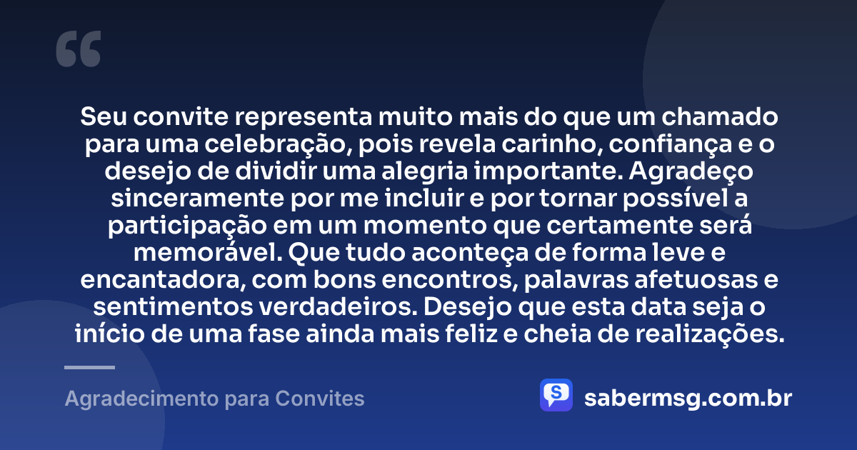 Seu convite representa muito mais do que um chamado para uma celebração, pois revela carinho, confiança e o desejo de dividir uma alegria importante. Agradeço sinceramente por me incluir e por tornar possível a participação em um momento que certamente será memorável. Que tudo aconteça de forma leve e encantadora, com bons encontros, palavras afetuosas e sentimentos verdadeiros. Desejo que esta data seja o início de uma fase ainda mais feliz e cheia de realizações. — Agradecimento para Convites