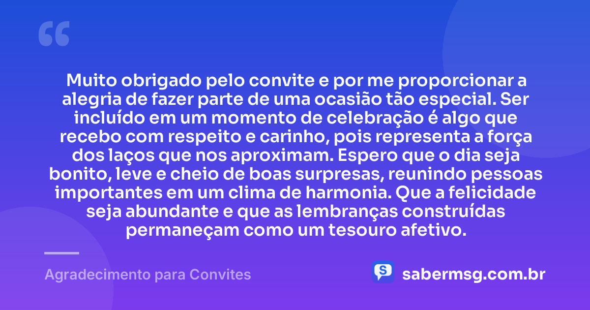 Muito obrigado pelo convite e por me proporcionar a alegria de fazer parte de uma ocasião tão especial. Ser incluído em um momento de celebração é algo que recebo com respeito e carinho, pois representa a força dos laços que nos aproximam. Espero que o dia seja bonito, leve e cheio de boas surpresas, reunindo pessoas importantes em um clima de harmonia. Que a felicidade seja abundante e que as lembranças construídas permaneçam como um tesouro afetivo. — Agradecimento para Convites