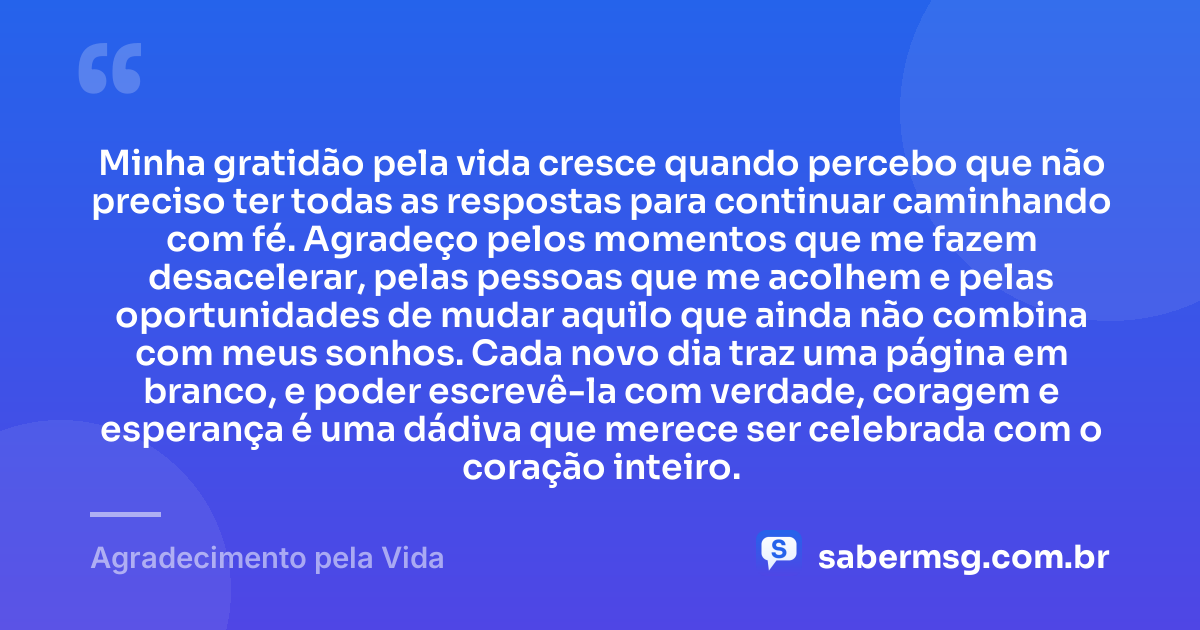 Minha gratidão pela vida cresce quando percebo que não preciso ter todas as respostas para continuar caminhando com fé. Agradeço pelos momentos que me fazem desacelerar, pelas pessoas que me acolhem e pelas oportunidades de mudar aquilo que ainda não combina com meus sonhos. Cada novo dia traz uma página em branco, e poder escrevê-la com verdade, coragem e esperança é uma dádiva que merece ser celebrada com o coração inteiro. — Agradecimento pela Vida