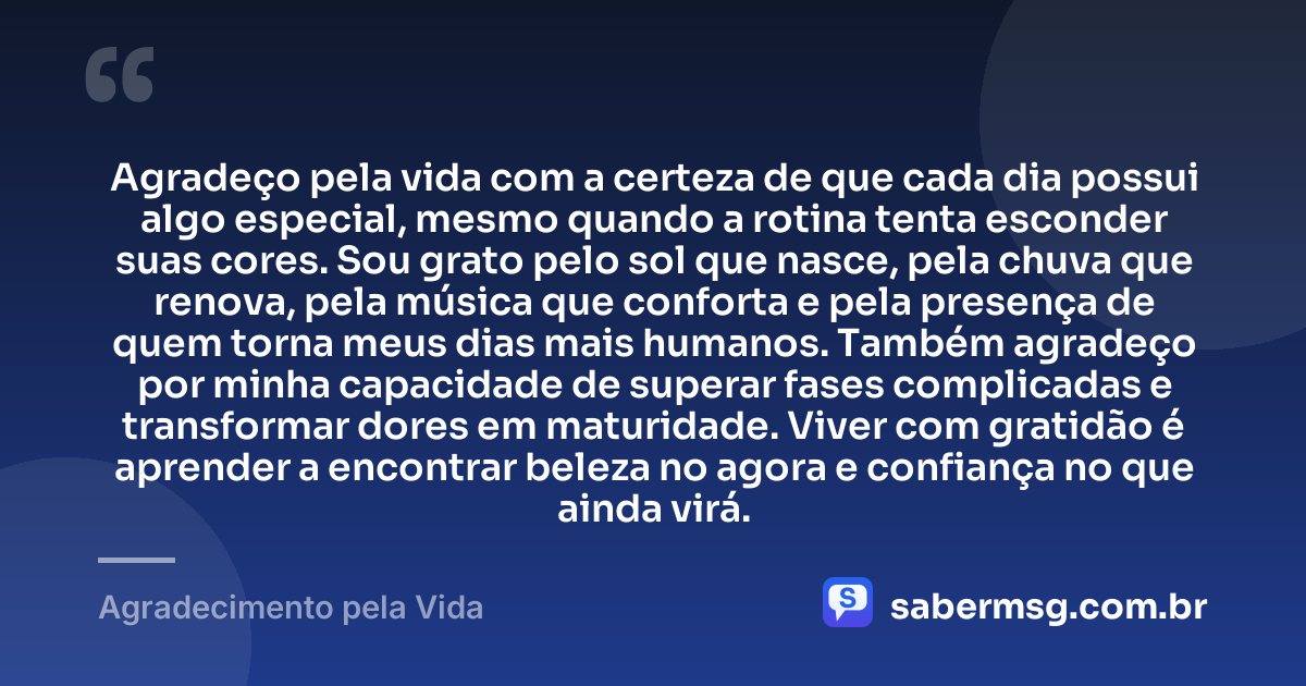 Agradeço pela vida com a certeza de que cada dia possui algo especial, mesmo quando a rotina tenta esconder suas cores. Sou grato pelo sol que nasce, pela chuva que renova, pela música que conforta e pela presença de quem torna meus dias mais humanos. Também agradeço por minha capacidade de superar fases complicadas e transformar dores em maturidade. Viver com gratidão é aprender a encontrar beleza no agora e confiança no que ainda virá. — Agradecimento pela Vida