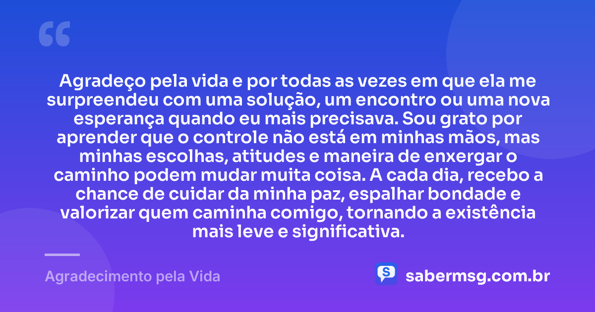 Agradeço pela vida e por todas as vezes em que ela me surpreendeu com uma solução, um encontro ou uma nova esperança quando eu mais precisava. Sou grato por aprender que o controle não está em minhas mãos, mas minhas escolhas, atitudes e maneira de enxergar o caminho podem mudar muita coisa. A cada dia, recebo a chance de cuidar da minha paz, espalhar bondade e valorizar quem caminha comigo, tornando a existência mais leve e significativa. — Agradecimento pela Vida