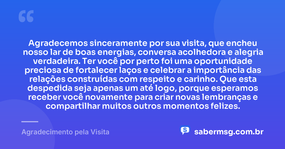 Agradecemos sinceramente por sua visita, que encheu nosso lar de boas energias, conversa acolhedora e alegria verdadeira. Ter você por perto foi uma oportunidade preciosa de fortalecer laços e celebrar a importância das relações construídas com respeito e carinho. Que esta despedida seja apenas um até logo, porque esperamos receber você novamente para criar novas lembranças e compartilhar muitos outros momentos felizes. — Agradecimento pela Visita