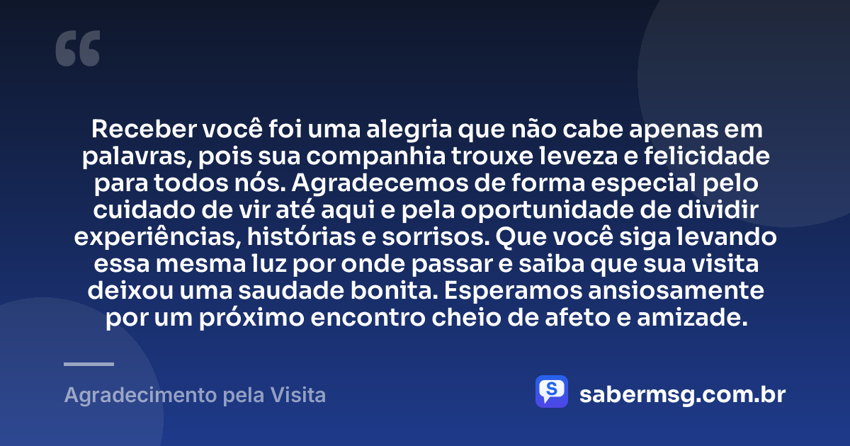 Receber você foi uma alegria que não cabe apenas em palavras, pois sua companhia trouxe leveza e felicidade para todos nós. Agradecemos de forma especial pelo cuidado de vir até aqui e pela oportunidade de dividir experiências, histórias e sorrisos. Que você siga levando essa mesma luz por onde passar e saiba que sua visita deixou uma saudade bonita. Esperamos ansiosamente por um próximo encontro cheio de afeto e amizade. — Agradecimento pela Visita