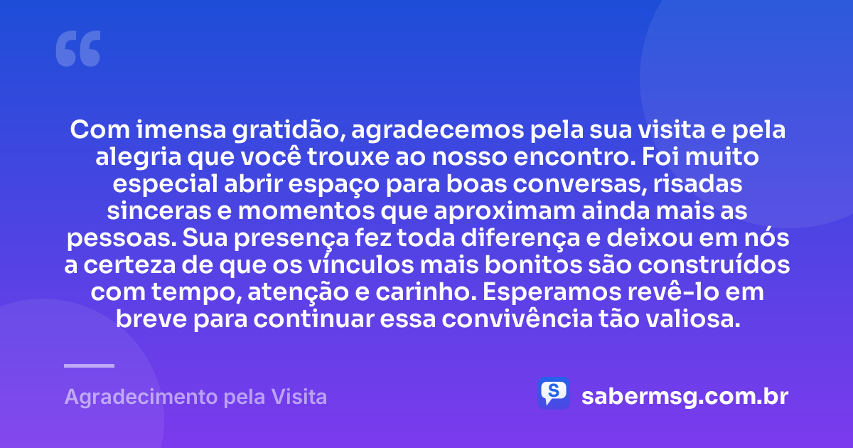 Com imensa gratidão, agradecemos pela sua visita e pela alegria que você trouxe ao nosso encontro. Foi muito especial abrir espaço para boas conversas, risadas sinceras e momentos que aproximam ainda mais as pessoas. Sua presença fez toda diferença e deixou em nós a certeza de que os vínculos mais bonitos são construídos com tempo, atenção e carinho. Esperamos revê-lo em breve para continuar essa convivência tão valiosa. — Agradecimento pela Visita