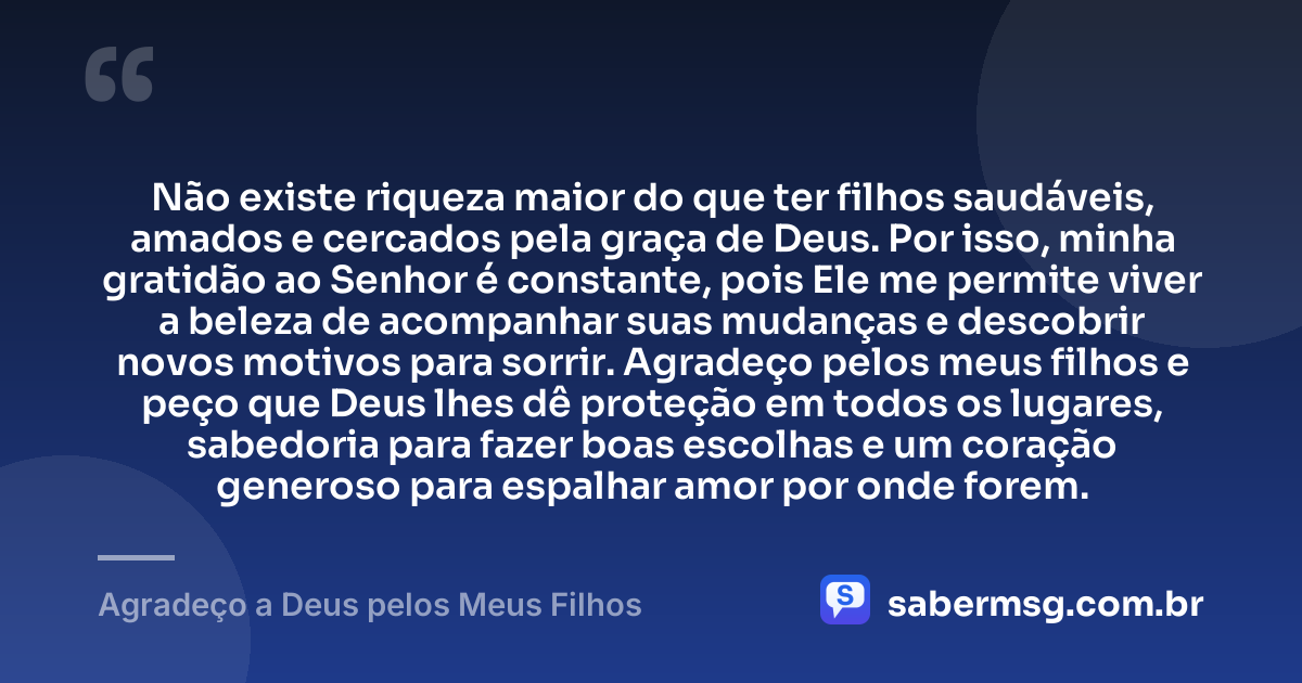 Não existe riqueza maior do que ter filhos saudáveis, amados e cercados pela graça de Deus. Por isso, minha gratidão ao Senhor é constante, pois Ele me permite viver a beleza de acompanhar suas mudanças e descobrir novos motivos para sorrir. Agradeço pelos meus filhos e peço que Deus lhes dê proteção em todos os lugares, sabedoria para fazer boas escolhas e um coração generoso para espalhar amor por onde forem. — Agradeço a Deus pelos Meus Filhos