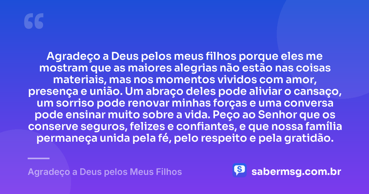 Agradeço a Deus pelos meus filhos porque eles me mostram que as maiores alegrias não estão nas coisas materiais, mas nos momentos vividos com amor, presença e união. Um abraço deles pode aliviar o cansaço, um sorriso pode renovar minhas forças e uma conversa pode ensinar muito sobre a vida. Peço ao Senhor que os conserve seguros, felizes e confiantes, e que nossa família permaneça unida pela fé, pelo respeito e pela gratidão. — Agradeço a Deus pelos Meus Filhos