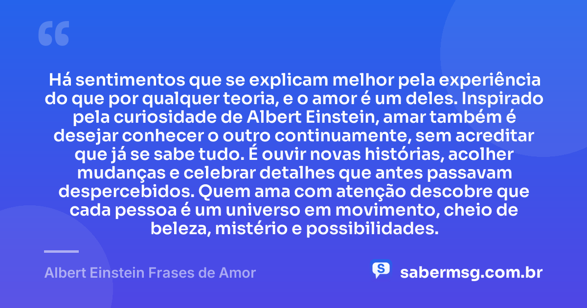 Há sentimentos que se explicam melhor pela experiência do que por qualquer teoria, e o amor é um deles. Inspirado pela curiosidade de Albert Einstein, amar também é desejar conhecer o outro continuamente, sem acreditar que já se sabe tudo. É ouvir novas histórias, acolher mudanças e celebrar detalhes que antes passavam despercebidos. Quem ama com atenção descobre que cada pessoa é um universo em movimento, cheio de beleza, mistério e possibilidades. — Albert Einstein Frases de Amor