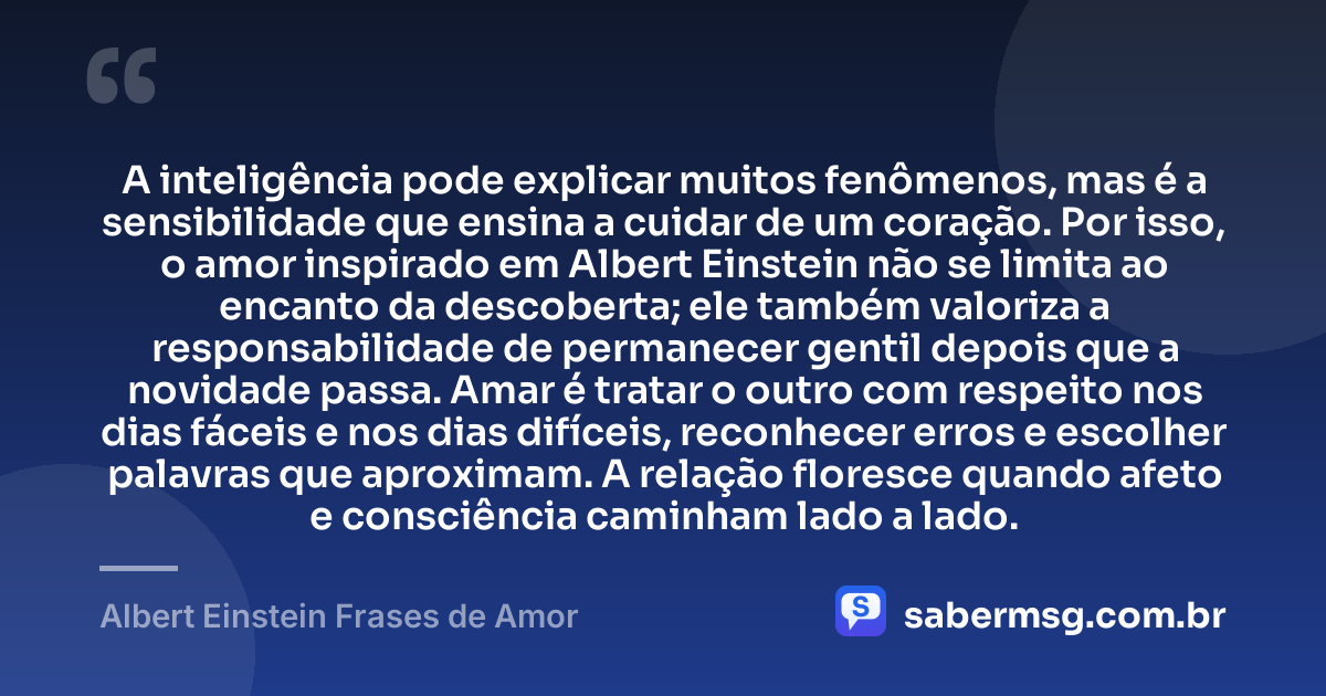 A inteligência pode explicar muitos fenômenos, mas é a sensibilidade que ensina a cuidar de um coração. Por isso, o amor inspirado em Albert Einstein não se limita ao encanto da descoberta; ele também valoriza a responsabilidade de permanecer gentil depois que a novidade passa. Amar é tratar o outro com respeito nos dias fáceis e nos dias difíceis, reconhecer erros e escolher palavras que aproximam. A relação floresce quando afeto e consciência caminham lado a lado. — Albert Einstein Frases de Amor