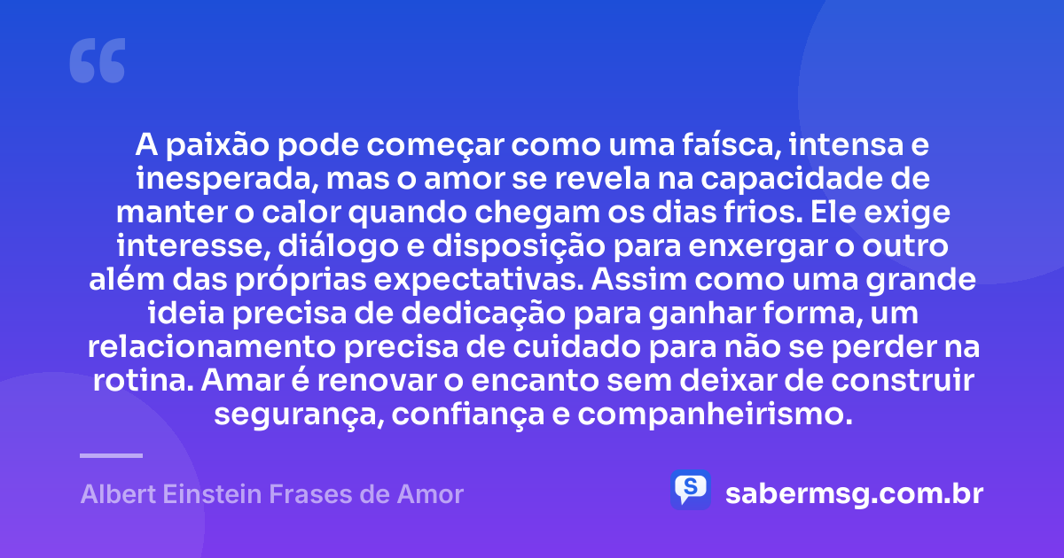 A paixão pode começar como uma faísca, intensa e inesperada, mas o amor se revela na capacidade de manter o calor quando chegam os dias frios. Ele exige interesse, diálogo e disposição para enxergar o outro além das próprias expectativas. Assim como uma grande ideia precisa de dedicação para ganhar forma, um relacionamento precisa de cuidado para não se perder na rotina. Amar é renovar o encanto sem deixar de construir segurança, confiança e companheirismo. — Albert Einstein Frases de Amor