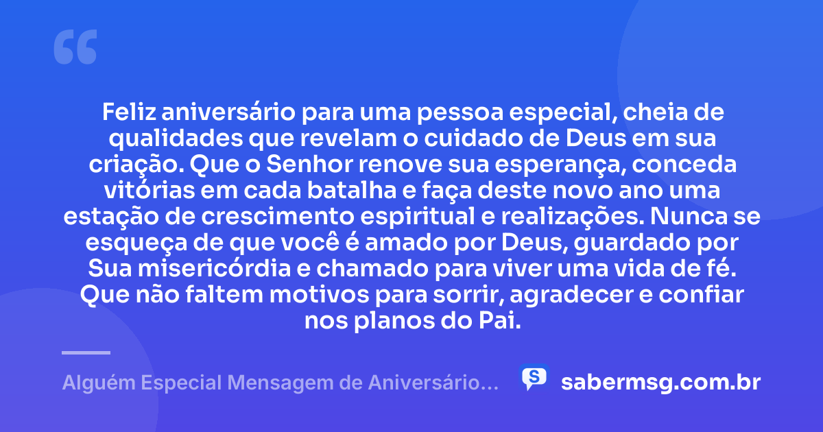 Feliz aniversário para uma pessoa especial, cheia de qualidades que revelam o cuidado de Deus em sua criação. Que o Senhor renove sua esperança, conceda vitórias em cada batalha e faça deste novo ano uma estação de crescimento espiritual e realizações. Nunca se esqueça de que você é amado por Deus, guardado por Sua misericórdia e chamado para viver uma vida de fé. Que não faltem motivos para sorrir, agradecer e confiar nos planos do Pai. — Alguém Especial Mensagem de Aniversário Evangélica