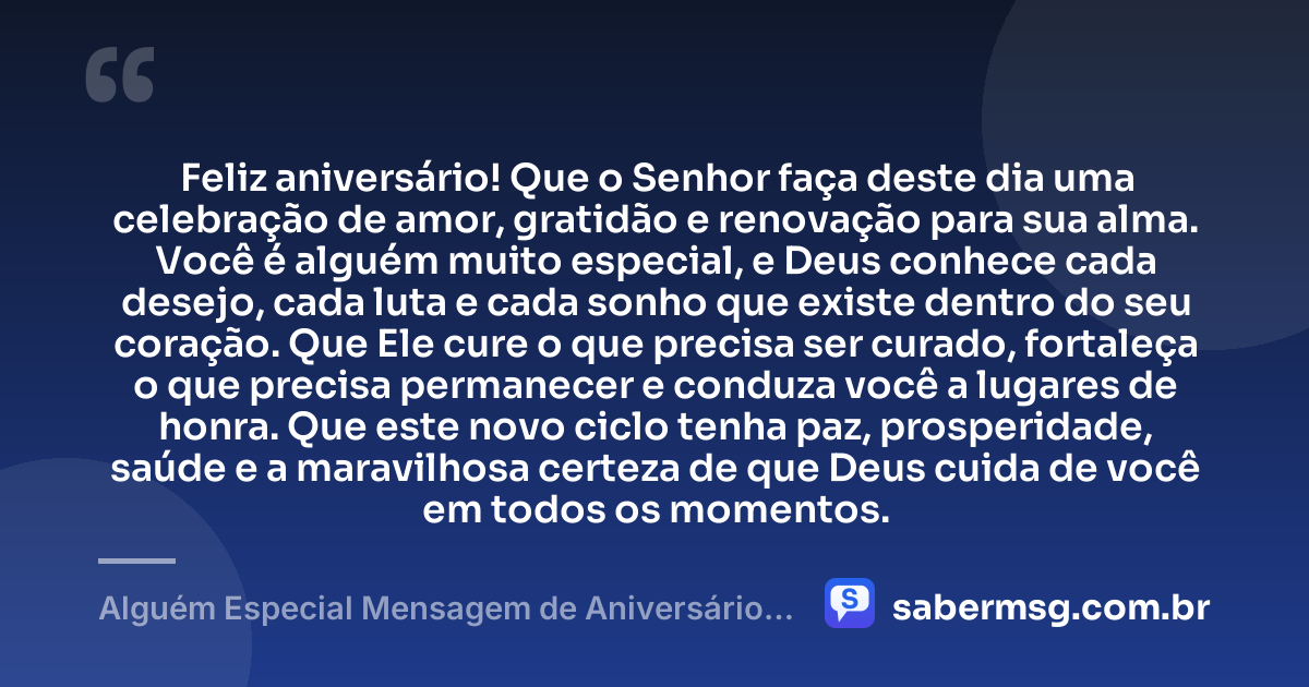 Feliz aniversário! Que o Senhor faça deste dia uma celebração de amor, gratidão e renovação para sua alma. Você é alguém muito especial, e Deus conhece cada desejo, cada luta e cada sonho que existe dentro do seu coração. Que Ele cure o que precisa ser curado, fortaleça o que precisa permanecer e conduza você a lugares de honra. Que este novo ciclo tenha paz, prosperidade, saúde e a maravilhosa certeza de que Deus cuida de você em todos os momentos. — Alguém Especial Mensagem de Aniversário Evangélica