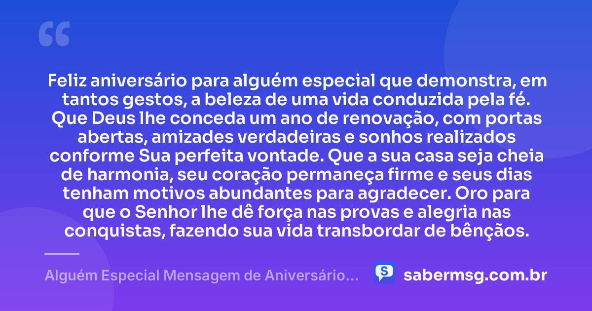 Feliz aniversário para alguém especial que demonstra, em tantos gestos, a beleza de uma vida conduzida pela fé. Que Deus lhe conceda um ano de renovação, com portas abertas, amizades verdadeiras e sonhos realizados conforme Sua perfeita vontade. Que a sua casa seja cheia de harmonia, seu coração permaneça firme e seus dias tenham motivos abundantes para agradecer. Oro para que o Senhor lhe dê força nas provas e alegria nas conquistas, fazendo sua vida transbordar de bênçãos. — Alguém Especial Mensagem de Aniversário Evangélica