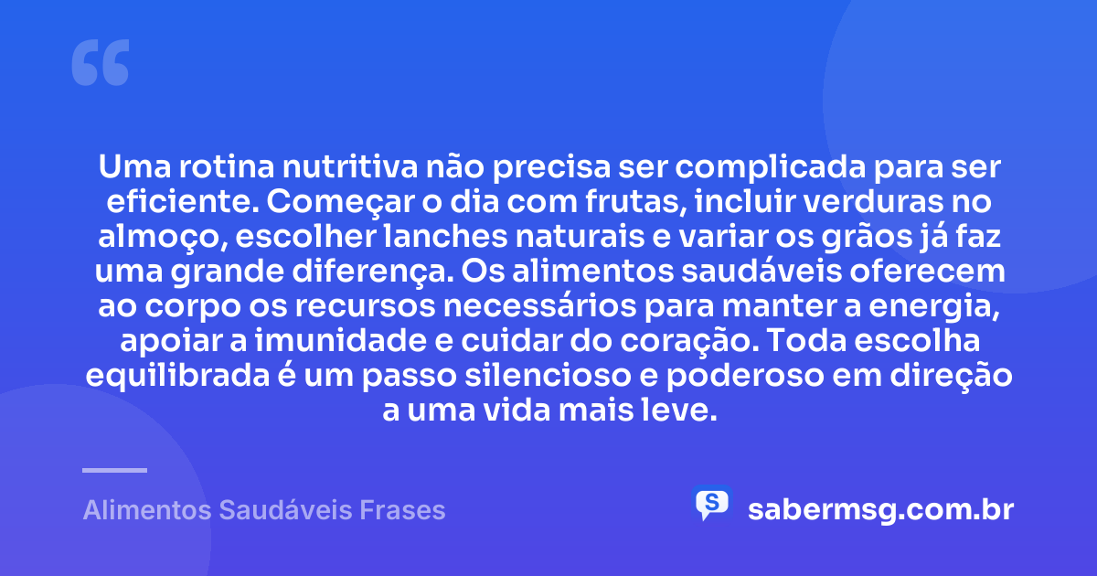 Uma rotina nutritiva não precisa ser complicada para ser eficiente. Começar o dia com frutas, incluir verduras no almoço, escolher lanches naturais e variar os grãos já faz uma grande diferença. Os alimentos saudáveis oferecem ao corpo os recursos necessários para manter a energia, apoiar a imunidade e cuidar do coração. Toda escolha equilibrada é um passo silencioso e poderoso em direção a uma vida mais leve. — Alimentos Saudáveis Frases