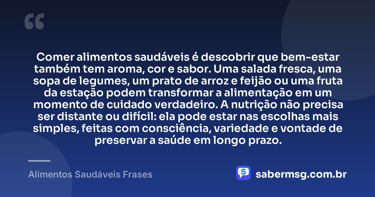 Comer alimentos saudáveis é descobrir que bem-estar também tem aroma, cor e sabor. Uma salada fresca, uma sopa de legumes, um prato de arroz e feijão ou uma fruta da estação podem transformar a alimentação em um momento de cuidado verdadeiro. A nutrição não precisa ser distante ou difícil: ela pode estar nas escolhas mais simples, feitas com consciência, variedade e vontade de preservar a saúde em longo prazo. — Alimentos Saudáveis Frases
