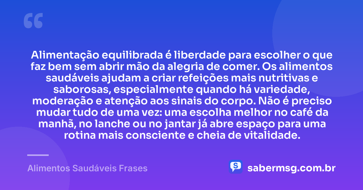Alimentação equilibrada é liberdade para escolher o que faz bem sem abrir mão da alegria de comer. Os alimentos saudáveis ajudam a criar refeições mais nutritivas e saborosas, especialmente quando há variedade, moderação e atenção aos sinais do corpo. Não é preciso mudar tudo de uma vez: uma escolha melhor no café da manhã, no lanche ou no jantar já abre espaço para uma rotina mais consciente e cheia de vitalidade. — Alimentos Saudáveis Frases