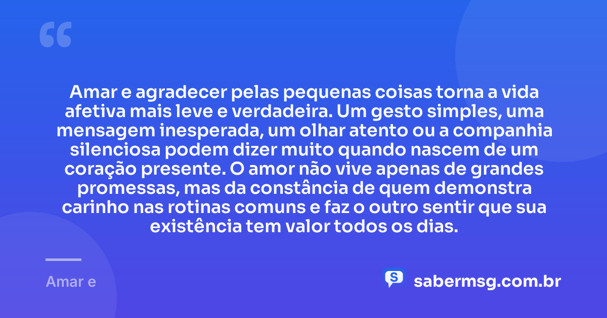Amar e agradecer pelas pequenas coisas torna a vida afetiva mais leve e verdadeira. Um gesto simples, uma mensagem inesperada, um olhar atento ou a companhia silenciosa podem dizer muito quando nascem de um coração presente. O amor não vive apenas de grandes promessas, mas da constância de quem demonstra carinho nas rotinas comuns e faz o outro sentir que sua existência tem valor todos os dias. — Amar e