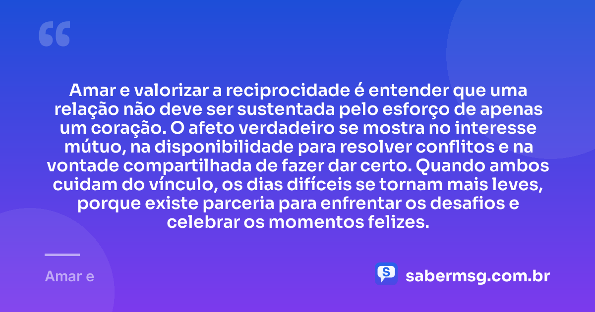 Amar e valorizar a reciprocidade é entender que uma relação não deve ser sustentada pelo esforço de apenas um coração. O afeto verdadeiro se mostra no interesse mútuo, na disponibilidade para resolver conflitos e na vontade compartilhada de fazer dar certo. Quando ambos cuidam do vínculo, os dias difíceis se tornam mais leves, porque existe parceria para enfrentar os desafios e celebrar os momentos felizes. — Amar e