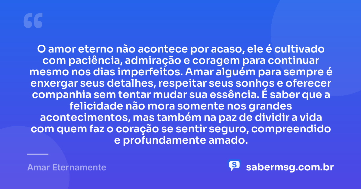 O amor eterno não acontece por acaso, ele é cultivado com paciência, admiração e coragem para continuar mesmo nos dias imperfeitos. Amar alguém para sempre é enxergar seus detalhes, respeitar seus sonhos e oferecer companhia sem tentar mudar sua essência. É saber que a felicidade não mora somente nos grandes acontecimentos, mas também na paz de dividir a vida com quem faz o coração se sentir seguro, compreendido e profundamente amado. — Amar Eternamente