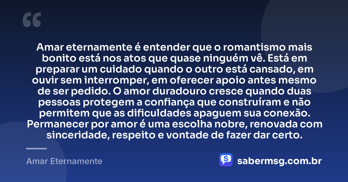 Amar eternamente é entender que o romantismo mais bonito está nos atos que quase ninguém vê. Está em preparar um cuidado quando o outro está cansado, em ouvir sem interromper, em oferecer apoio antes mesmo de ser pedido. O amor duradouro cresce quando duas pessoas protegem a confiança que construíram e não permitem que as dificuldades apaguem sua conexão. Permanecer por amor é uma escolha nobre, renovada com sinceridade, respeito e vontade de fazer dar certo. — Amar Eternamente