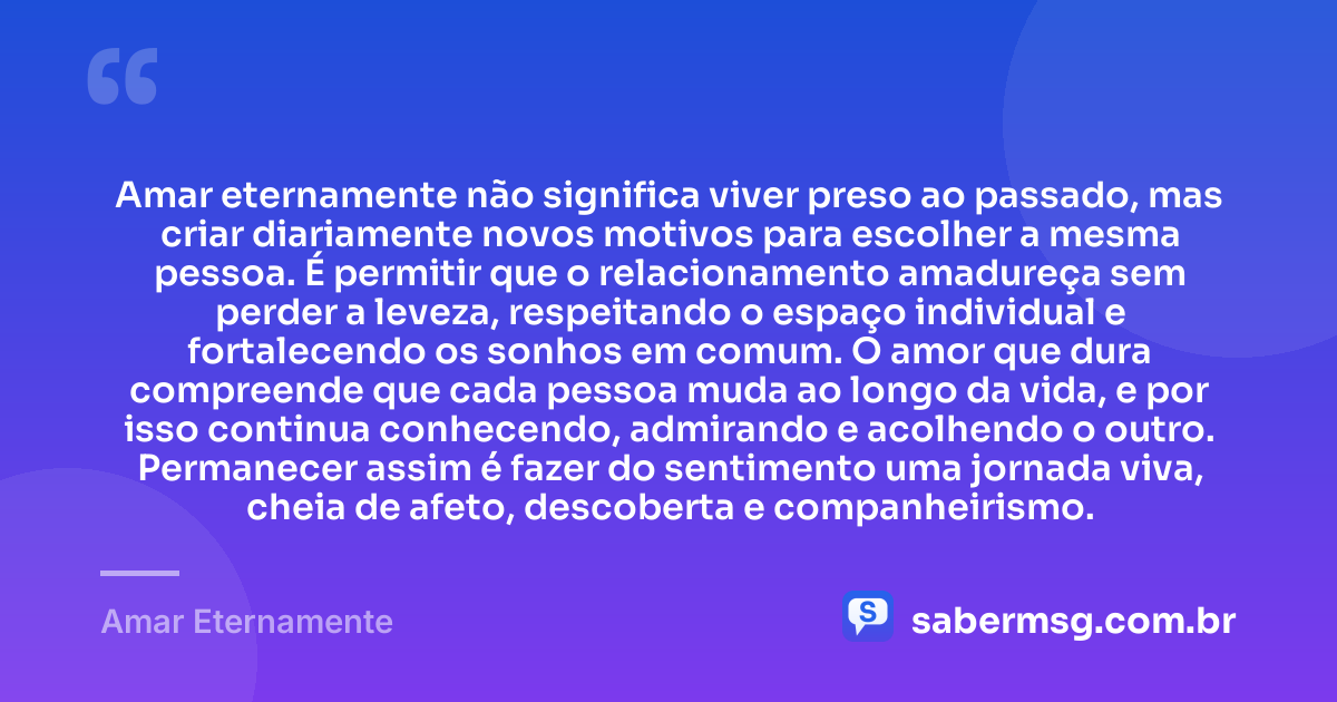 Amar eternamente não significa viver preso ao passado, mas criar diariamente novos motivos para escolher a mesma pessoa. É permitir que o relacionamento amadureça sem perder a leveza, respeitando o espaço individual e fortalecendo os sonhos em comum. O amor que dura compreende que cada pessoa muda ao longo da vida, e por isso continua conhecendo, admirando e acolhendo o outro. Permanecer assim é fazer do sentimento uma jornada viva, cheia de afeto, descoberta e companheirismo. — Amar Eternamente
