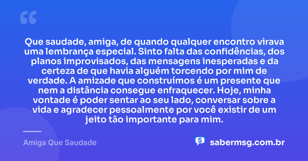 Que saudade, amiga, de quando qualquer encontro virava uma lembrança especial. Sinto falta das confidências, dos planos improvisados, das mensagens inesperadas e da certeza de que havia alguém torcendo por mim de verdade. A amizade que construímos é um presente que nem a distância consegue enfraquecer. Hoje, minha vontade é poder sentar ao seu lado, conversar sobre a vida e agradecer pessoalmente por você existir de um jeito tão importante para mim. — Amiga Que Saudade