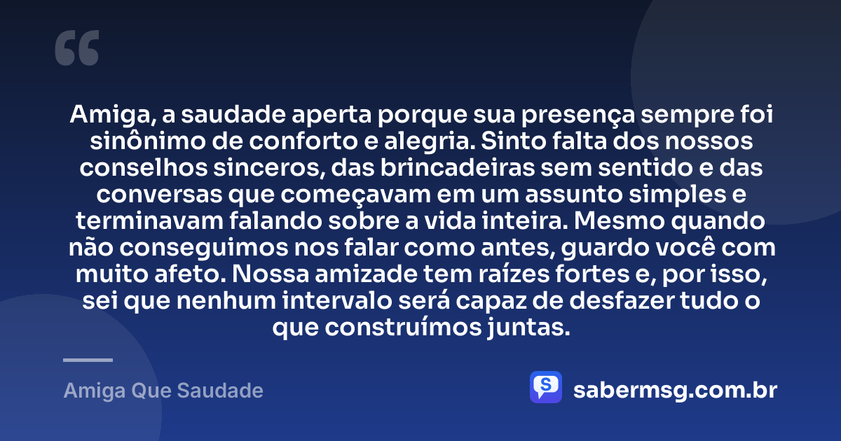 Amiga, a saudade aperta porque sua presença sempre foi sinônimo de conforto e alegria. Sinto falta dos nossos conselhos sinceros, das brincadeiras sem sentido e das conversas que começavam em um assunto simples e terminavam falando sobre a vida inteira. Mesmo quando não conseguimos nos falar como antes, guardo você com muito afeto. Nossa amizade tem raízes fortes e, por isso, sei que nenhum intervalo será capaz de desfazer tudo o que construímos juntas. — Amiga Que Saudade