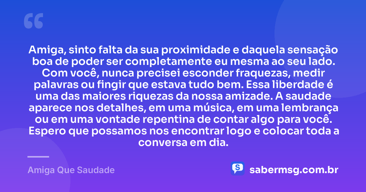 Amiga, sinto falta da sua proximidade e daquela sensação boa de poder ser completamente eu mesma ao seu lado. Com você, nunca precisei esconder fraquezas, medir palavras ou fingir que estava tudo bem. Essa liberdade é uma das maiores riquezas da nossa amizade. A saudade aparece nos detalhes, em uma música, em uma lembrança ou em uma vontade repentina de contar algo para você. Espero que possamos nos encontrar logo e colocar toda a conversa em dia. — Amiga Que Saudade