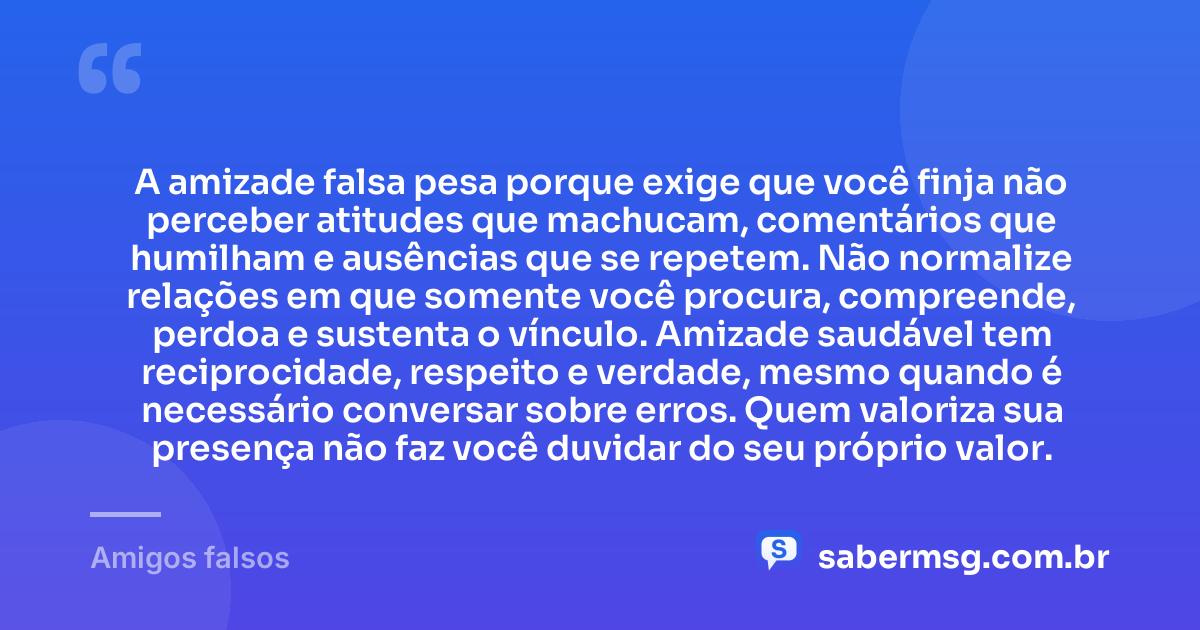 A amizade falsa pesa porque exige que você finja não perceber atitudes que machucam, comentários que humilham e ausências que se repetem. Não normalize relações em que somente você procura, compreende, perdoa e sustenta o vínculo. Amizade saudável tem reciprocidade, respeito e verdade, mesmo quando é necessário conversar sobre erros. Quem valoriza sua presença não faz você duvidar do seu próprio valor. — Amigos falsos