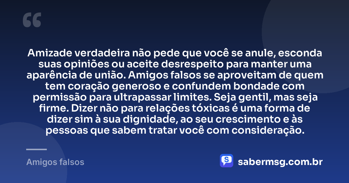 Amizade verdadeira não pede que você se anule, esconda suas opiniões ou aceite desrespeito para manter uma aparência de união. Amigos falsos se aproveitam de quem tem coração generoso e confundem bondade com permissão para ultrapassar limites. Seja gentil, mas seja firme. Dizer não para relações tóxicas é uma forma de dizer sim à sua dignidade, ao seu crescimento e às pessoas que sabem tratar você com consideração. — Amigos falsos