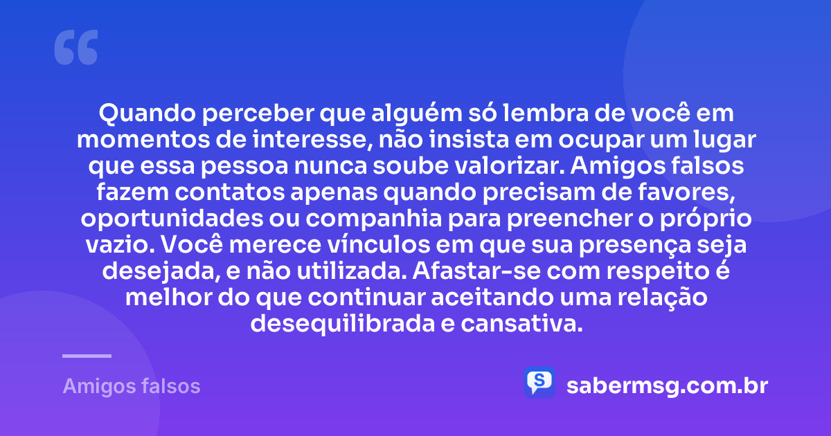 Quando perceber que alguém só lembra de você em momentos de interesse, não insista em ocupar um lugar que essa pessoa nunca soube valorizar. Amigos falsos fazem contatos apenas quando precisam de favores, oportunidades ou companhia para preencher o próprio vazio. Você merece vínculos em que sua presença seja desejada, e não utilizada. Afastar-se com respeito é melhor do que continuar aceitando uma relação desequilibrada e cansativa. — Amigos falsos
