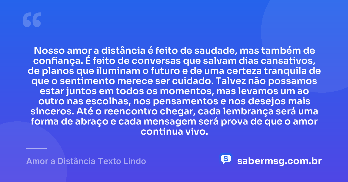 Nosso amor a distância é feito de saudade, mas também de confiança. É feito de conversas que salvam dias cansativos, de planos que iluminam o futuro e de uma certeza tranquila de que o sentimento merece ser cuidado. Talvez não possamos estar juntos em todos os momentos, mas levamos um ao outro nas escolhas, nos pensamentos e nos desejos mais sinceros. Até o reencontro chegar, cada lembrança será uma forma de abraço e cada mensagem será prova de que o amor continua vivo. — Amor a Distância Texto Lindo