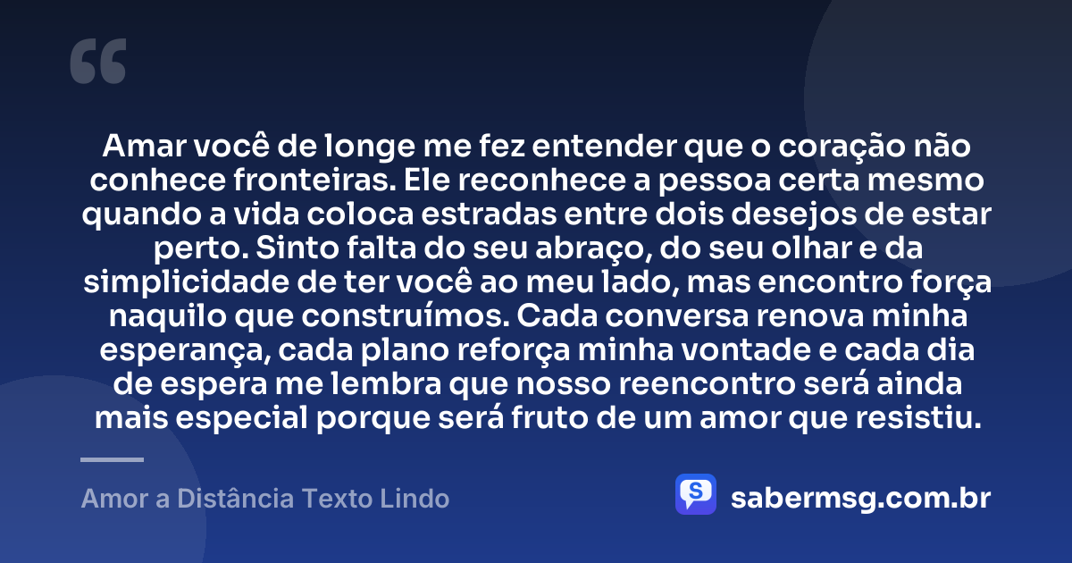 Amar você de longe me fez entender que o coração não conhece fronteiras. Ele reconhece a pessoa certa mesmo quando a vida coloca estradas entre dois desejos de estar perto. Sinto falta do seu abraço, do seu olhar e da simplicidade de ter você ao meu lado, mas encontro força naquilo que construímos. Cada conversa renova minha esperança, cada plano reforça minha vontade e cada dia de espera me lembra que nosso reencontro será ainda mais especial porque será fruto de um amor que resistiu. — Amor a Distância Texto Lindo