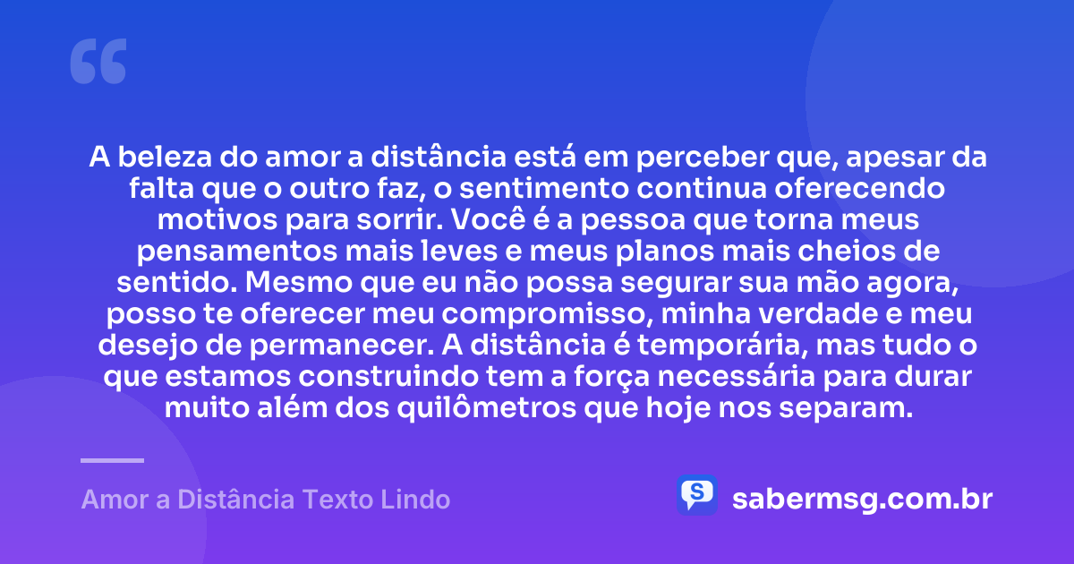A beleza do amor a distância está em perceber que, apesar da falta que o outro faz, o sentimento continua oferecendo motivos para sorrir. Você é a pessoa que torna meus pensamentos mais leves e meus planos mais cheios de sentido. Mesmo que eu não possa segurar sua mão agora, posso te oferecer meu compromisso, minha verdade e meu desejo de permanecer. A distância é temporária, mas tudo o que estamos construindo tem a força necessária para durar muito além dos quilômetros que hoje nos separam. — Amor a Distância Texto Lindo