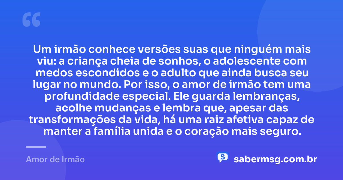 Um irmão conhece versões suas que ninguém mais viu: a criança cheia de sonhos, o adolescente com medos escondidos e o adulto que ainda busca seu lugar no mundo. Por isso, o amor de irmão tem uma profundidade especial. Ele guarda lembranças, acolhe mudanças e lembra que, apesar das transformações da vida, há uma raiz afetiva capaz de manter a família unida e o coração mais seguro. — Amor de Irmão