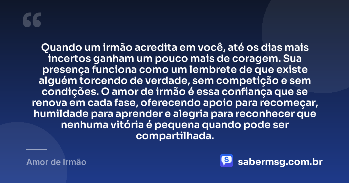 Quando um irmão acredita em você, até os dias mais incertos ganham um pouco mais de coragem. Sua presença funciona como um lembrete de que existe alguém torcendo de verdade, sem competição e sem condições. O amor de irmão é essa confiança que se renova em cada fase, oferecendo apoio para recomeçar, humildade para aprender e alegria para reconhecer que nenhuma vitória é pequena quando pode ser compartilhada. — Amor de Irmão