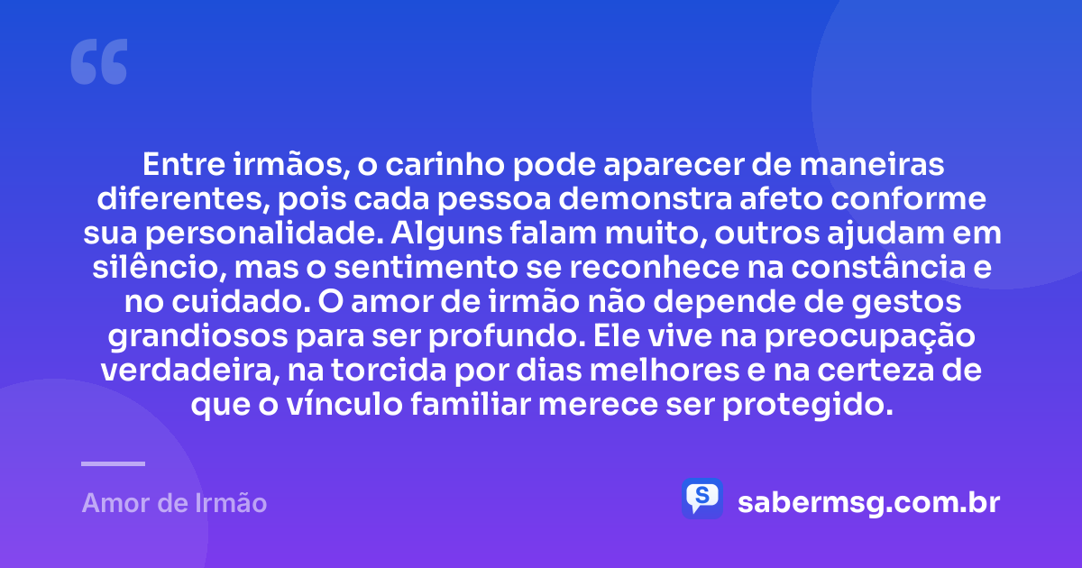 Entre irmãos, o carinho pode aparecer de maneiras diferentes, pois cada pessoa demonstra afeto conforme sua personalidade. Alguns falam muito, outros ajudam em silêncio, mas o sentimento se reconhece na constância e no cuidado. O amor de irmão não depende de gestos grandiosos para ser profundo. Ele vive na preocupação verdadeira, na torcida por dias melhores e na certeza de que o vínculo familiar merece ser protegido. — Amor de Irmão