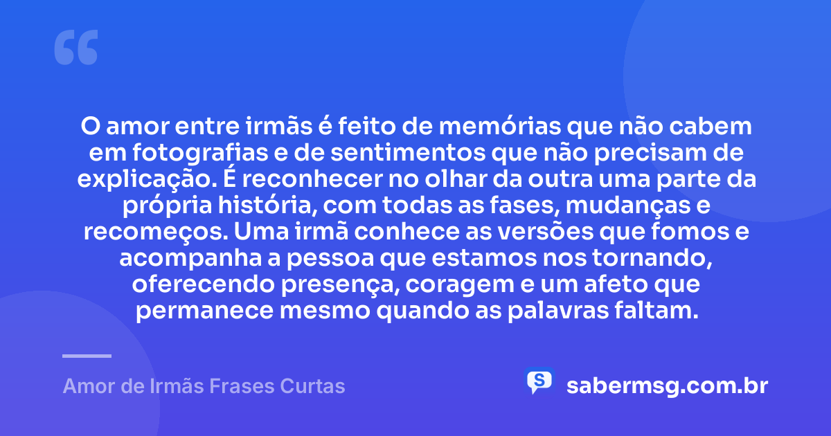 O amor entre irmãs é feito de memórias que não cabem em fotografias e de sentimentos que não precisam de explicação. É reconhecer no olhar da outra uma parte da própria história, com todas as fases, mudanças e recomeços. Uma irmã conhece as versões que fomos e acompanha a pessoa que estamos nos tornando, oferecendo presença, coragem e um afeto que permanece mesmo quando as palavras faltam. — Amor de Irmãs Frases Curtas
