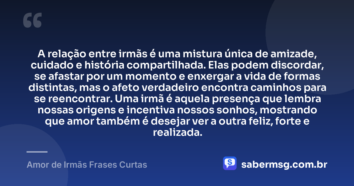 A relação entre irmãs é uma mistura única de amizade, cuidado e história compartilhada. Elas podem discordar, se afastar por um momento e enxergar a vida de formas distintas, mas o afeto verdadeiro encontra caminhos para se reencontrar. Uma irmã é aquela presença que lembra nossas origens e incentiva nossos sonhos, mostrando que amor também é desejar ver a outra feliz, forte e realizada. — Amor de Irmãs Frases Curtas