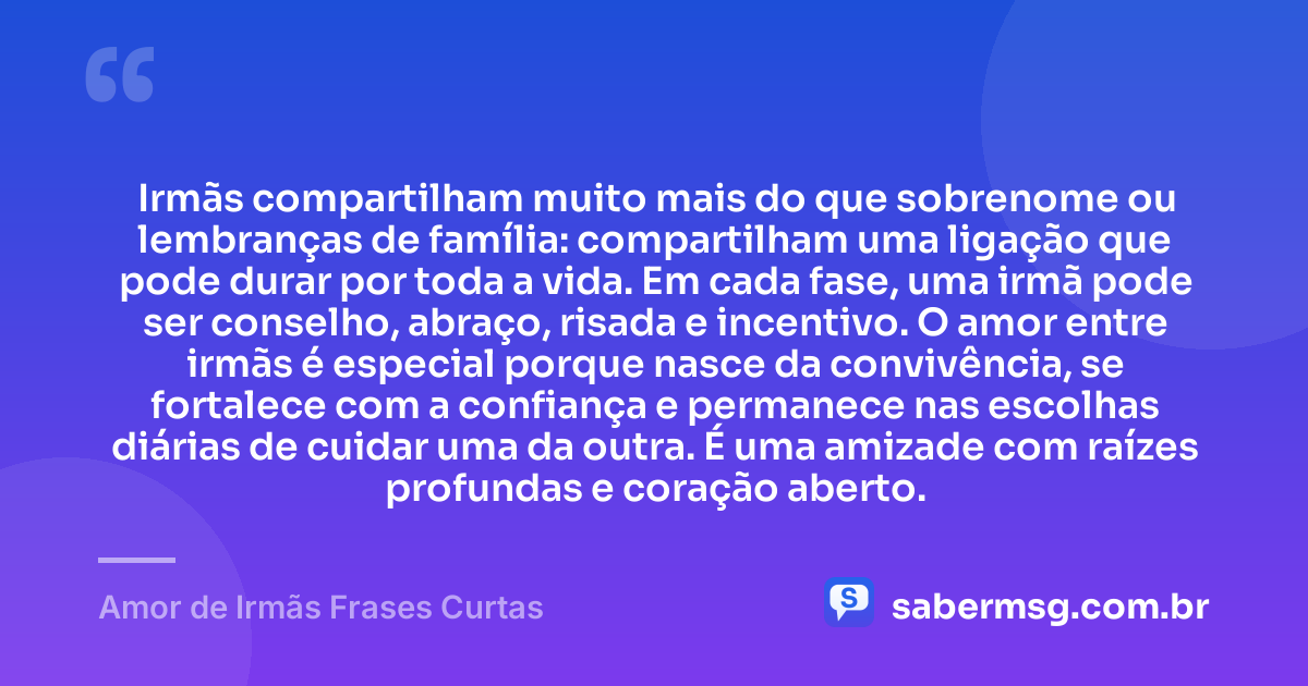Irmãs compartilham muito mais do que sobrenome ou lembranças de família: compartilham uma ligação que pode durar por toda a vida. Em cada fase, uma irmã pode ser conselho, abraço, risada e incentivo. O amor entre irmãs é especial porque nasce da convivência, se fortalece com a confiança e permanece nas escolhas diárias de cuidar uma da outra. É uma amizade com raízes profundas e coração aberto. — Amor de Irmãs Frases Curtas
