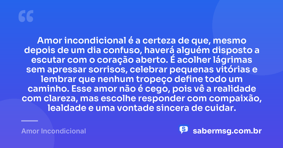 Amor incondicional é a certeza de que, mesmo depois de um dia confuso, haverá alguém disposto a escutar com o coração aberto. É acolher lágrimas sem apressar sorrisos, celebrar pequenas vitórias e lembrar que nenhum tropeço define todo um caminho. Esse amor não é cego, pois vê a realidade com clareza, mas escolhe responder com compaixão, lealdade e uma vontade sincera de cuidar. — Amor Incondicional