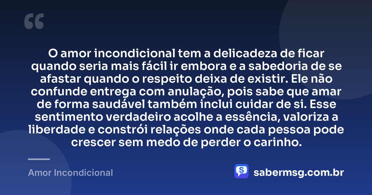 O amor incondicional tem a delicadeza de ficar quando seria mais fácil ir embora e a sabedoria de se afastar quando o respeito deixa de existir. Ele não confunde entrega com anulação, pois sabe que amar de forma saudável também inclui cuidar de si. Esse sentimento verdadeiro acolhe a essência, valoriza a liberdade e constrói relações onde cada pessoa pode crescer sem medo de perder o carinho. — Amor Incondicional