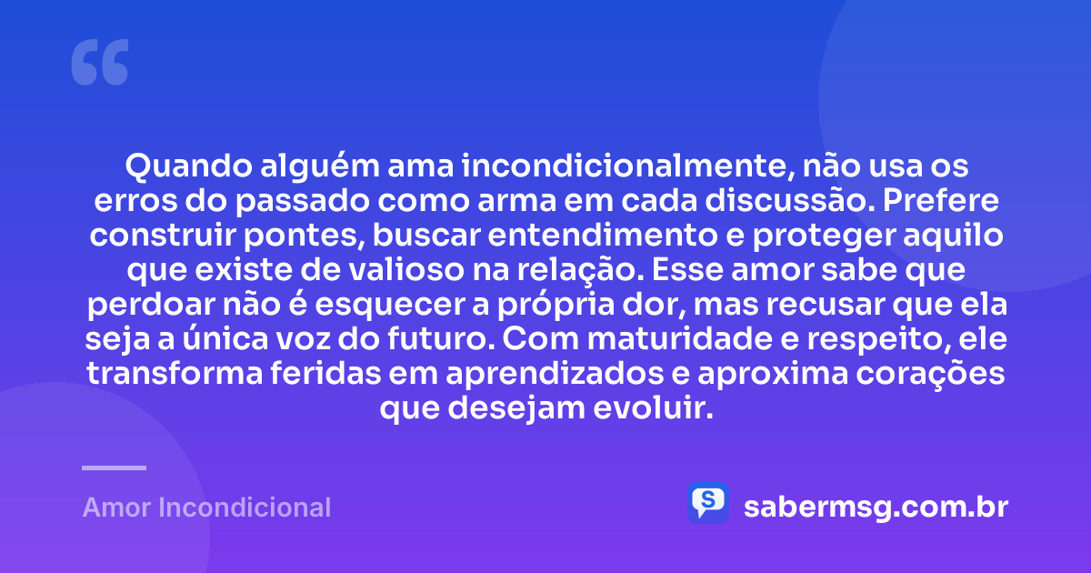 Quando alguém ama incondicionalmente, não usa os erros do passado como arma em cada discussão. Prefere construir pontes, buscar entendimento e proteger aquilo que existe de valioso na relação. Esse amor sabe que perdoar não é esquecer a própria dor, mas recusar que ela seja a única voz do futuro. Com maturidade e respeito, ele transforma feridas em aprendizados e aproxima corações que desejam evoluir. — Amor Incondicional