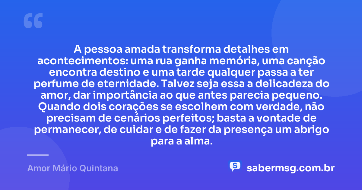 A pessoa amada transforma detalhes em acontecimentos: uma rua ganha memória, uma canção encontra destino e uma tarde qualquer passa a ter perfume de eternidade. Talvez seja essa a delicadeza do amor, dar importância ao que antes parecia pequeno. Quando dois corações se escolhem com verdade, não precisam de cenários perfeitos; basta a vontade de permanecer, de cuidar e de fazer da presença um abrigo para a alma. — Amor Mário Quintana