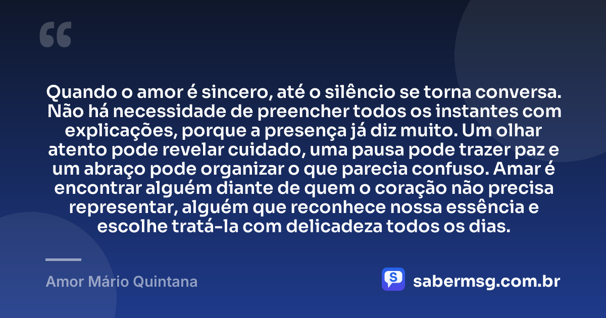 Quando o amor é sincero, até o silêncio se torna conversa. Não há necessidade de preencher todos os instantes com explicações, porque a presença já diz muito. Um olhar atento pode revelar cuidado, uma pausa pode trazer paz e um abraço pode organizar o que parecia confuso. Amar é encontrar alguém diante de quem o coração não precisa representar, alguém que reconhece nossa essência e escolhe tratá-la com delicadeza todos os dias. — Amor Mário Quintana